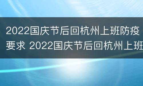 2022国庆节后回杭州上班防疫要求 2022国庆节后回杭州上班防疫要求怎么写