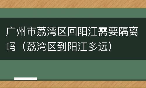 广州市荔湾区回阳江需要隔离吗（荔湾区到阳江多远）