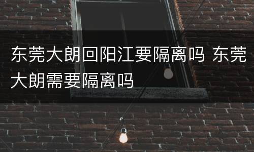 东莞大朗回阳江要隔离吗 东莞大朗需要隔离吗