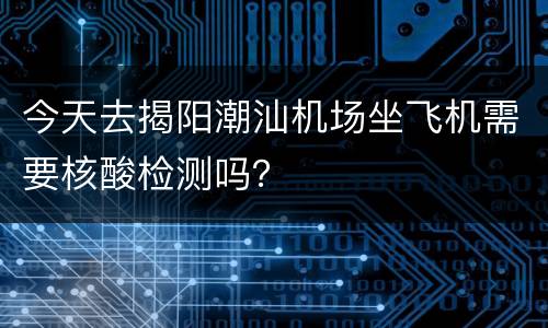 今天去揭阳潮汕机场坐飞机需要核酸检测吗？