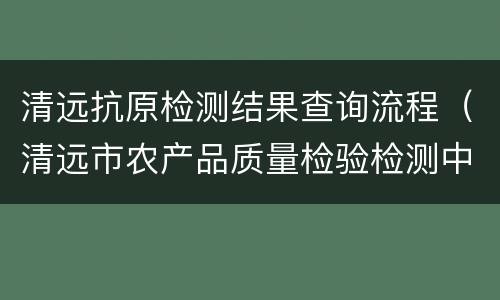 清远抗原检测结果查询流程（清远市农产品质量检验检测中心）