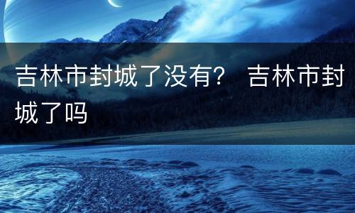 吉林市封城了没有？ 吉林市封城了吗