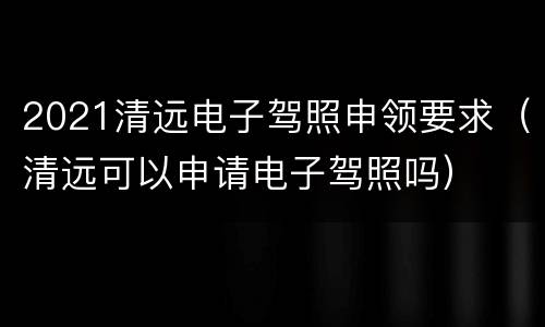 2021清远电子驾照申领要求（清远可以申请电子驾照吗）