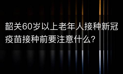 韶关60岁以上老年人接种新冠疫苗接种前要注意什么？
