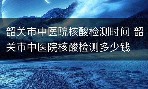 韶关市中医院核酸检测时间 韶关市中医院核酸检测多少钱