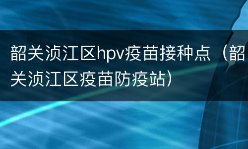 韶关浈江区hpv疫苗接种点（韶关浈江区疫苗防疫站）