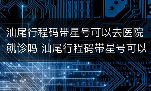 汕尾行程码带星号可以去医院就诊吗 汕尾行程码带星号可以去医院就诊吗现在