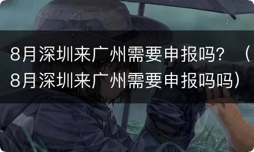 8月深圳来广州需要申报吗？（8月深圳来广州需要申报吗吗）