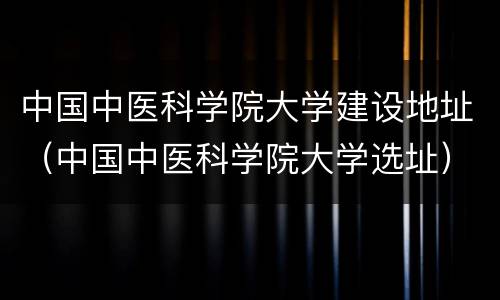 中国中医科学院大学建设地址（中国中医科学院大学选址）