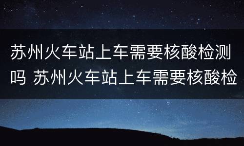 苏州火车站上车需要核酸检测吗 苏州火车站上车需要核酸检测吗现在