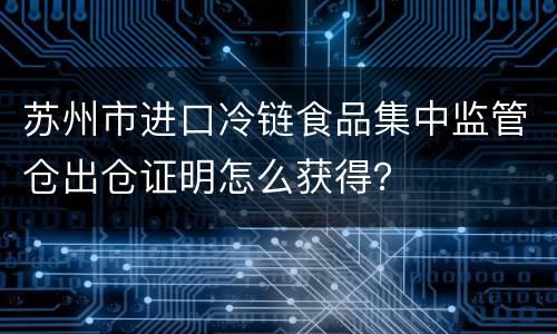 苏州市进口冷链食品集中监管仓出仓证明怎么获得？