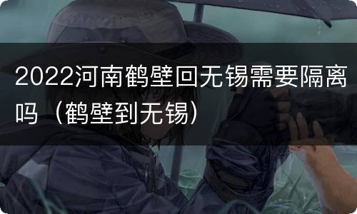 2022河南鹤壁回无锡需要隔离吗（鹤壁到无锡）