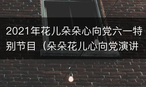 2021年花儿朵朵心向党六一特别节目（朵朵花儿心向党演讲稿）