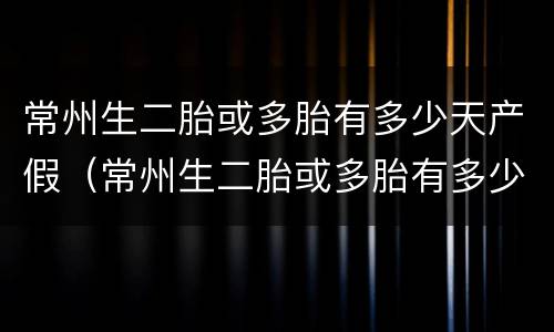 常州生二胎或多胎有多少天产假（常州生二胎或多胎有多少天产假啊）