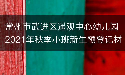 常州市武进区遥观中心幼儿园2021年秋季小班新生预登记材料