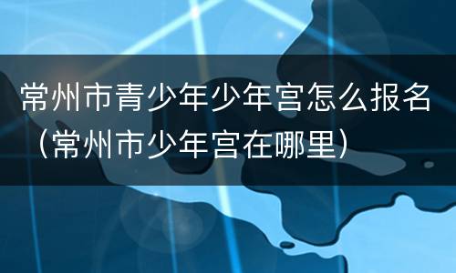 常州市青少年少年宫怎么报名（常州市少年宫在哪里）