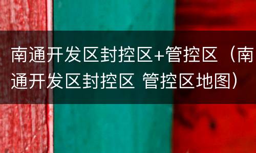南通开发区封控区+管控区（南通开发区封控区 管控区地图）