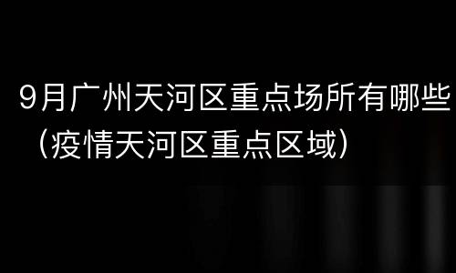 9月广州天河区重点场所有哪些（疫情天河区重点区域）