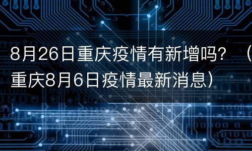 8月26日重庆疫情有新增吗？（重庆8月6日疫情最新消息）