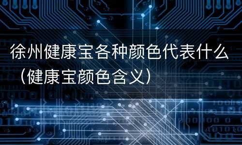 徐州健康宝各种颜色代表什么（健康宝颜色含义）
