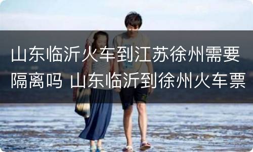 山东临沂火车到江苏徐州需要隔离吗 山东临沂到徐州火车票查询