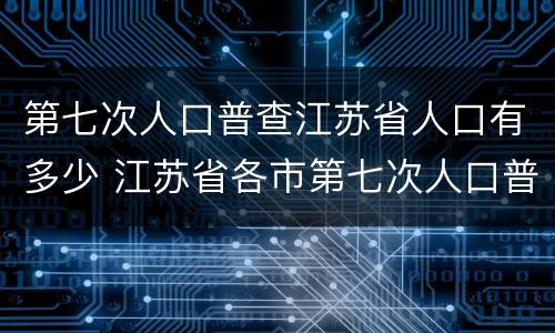 第七次人口普查江苏省人口有多少 江苏省各市第七次人口普查