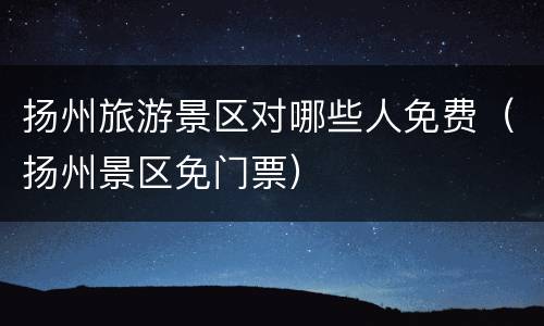 扬州旅游景区对哪些人免费（扬州景区免门票）