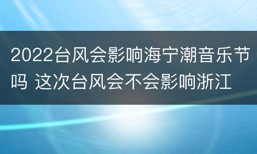 2022台风会影响海宁潮音乐节吗 这次台风会不会影响浙江