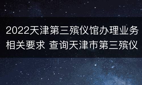 2022天津第三殡仪馆办理业务相关要求 查询天津市第三殡仪馆的地址