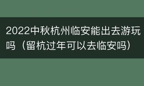 2022中秋杭州临安能出去游玩吗（留杭过年可以去临安吗）