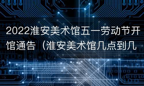 2022淮安美术馆五一劳动节开馆通告（淮安美术馆几点到几点开放）