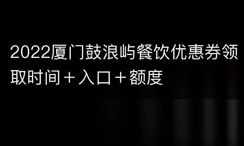 2022厦门鼓浪屿餐饮优惠券领取时间＋入口＋额度