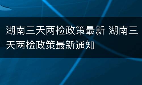 湖南三天两检政策最新 湖南三天两检政策最新通知