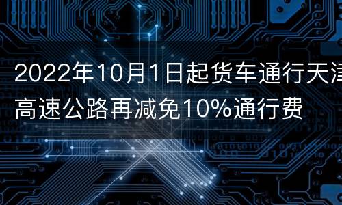 2022年10月1日起货车通行天津高速公路再减免10%通行费