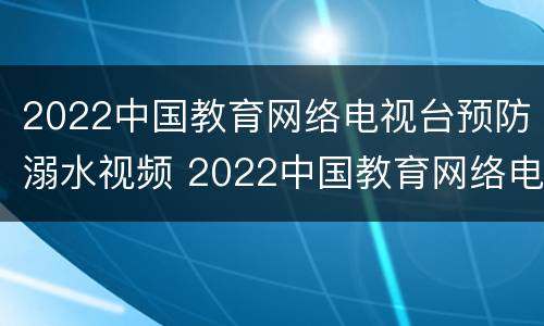 2022中国教育网络电视台预防溺水视频 2022中国教育网络电视台预防溺水视频回放
