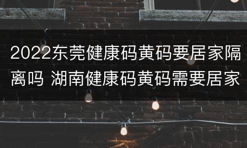 2022东莞健康码黄码要居家隔离吗 湖南健康码黄码需要居家隔离吗