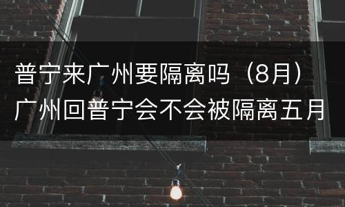 普宁来广州要隔离吗（8月） 广州回普宁会不会被隔离五月