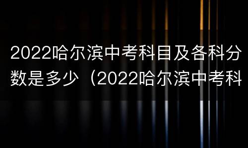 2022哈尔滨中考科目及各科分数是多少（2022哈尔滨中考科目及各科分数是多少分）