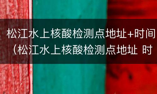 松江水上核酸检测点地址+时间（松江水上核酸检测点地址 时间查询）