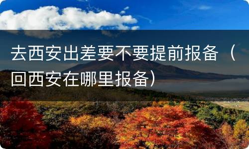 去西安出差要不要提前报备（回西安在哪里报备）