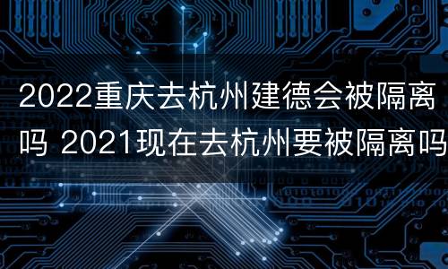 2022重庆去杭州建德会被隔离吗 2021现在去杭州要被隔离吗