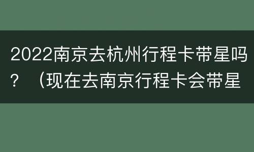 2022南京去杭州行程卡带星吗？（现在去南京行程卡会带星号吗）