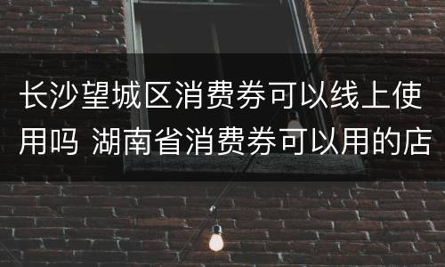 长沙望城区消费券可以线上使用吗 湖南省消费券可以用的店