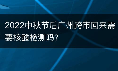 2022中秋节后广州跨市回来需要核酸检测吗？