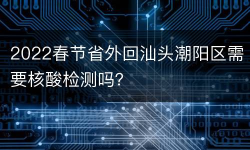 2022春节省外回汕头潮阳区需要核酸检测吗？