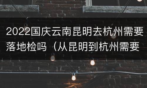 2022国庆云南昆明去杭州需要落地检吗（从昆明到杭州需要做检测吗）