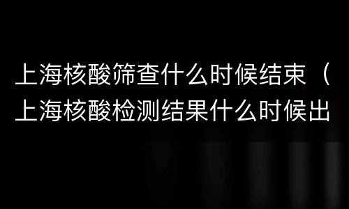上海核酸筛查什么时候结束（上海核酸检测结果什么时候出）