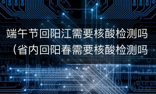 端午节回阳江需要核酸检测吗（省内回阳春需要核酸检测吗）