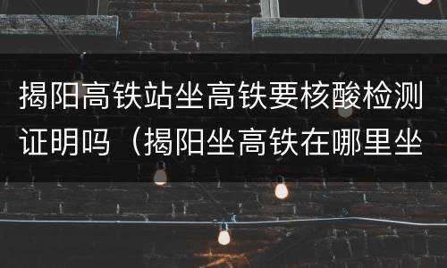 揭阳高铁站坐高铁要核酸检测证明吗（揭阳坐高铁在哪里坐）