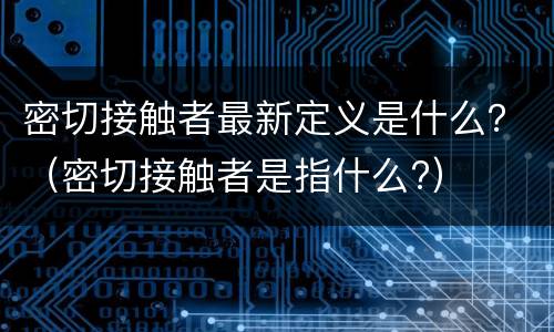 密切接触者最新定义是什么？（密切接触者是指什么?）
